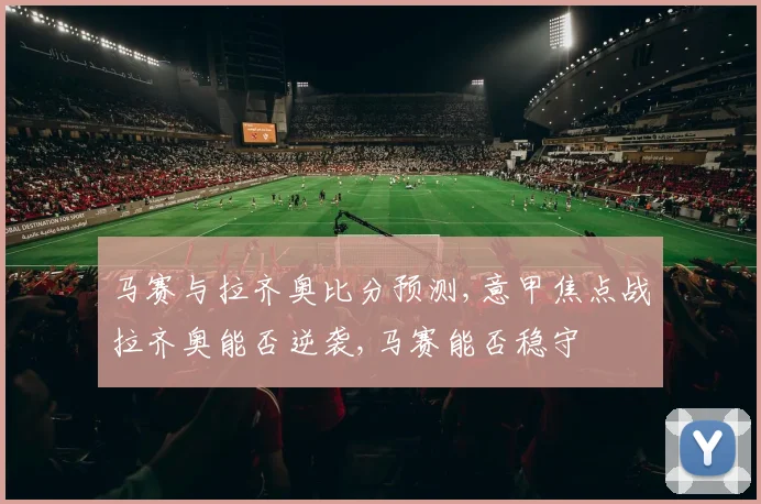 马赛与拉齐奥比分预测,意甲焦点战拉齐奥能否逆袭,马赛能否稳守